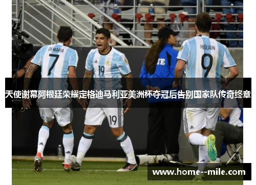 天使谢幕阿根廷荣耀定格迪马利亚美洲杯夺冠后告别国家队传奇终章
