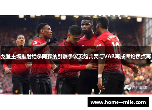 戈登主场推射绝杀阿森纳引爆争议英超判罚与VAR再成舆论焦点再