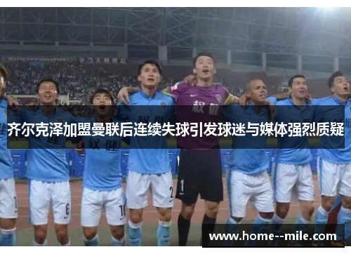 齐尔克泽加盟曼联后连续失球引发球迷与媒体强烈质疑
