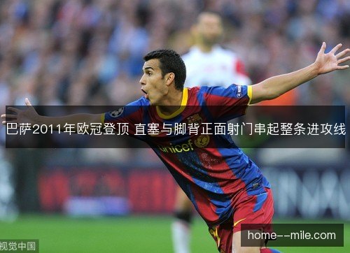 巴萨2011年欧冠登顶 直塞与脚背正面射门串起整条进攻线